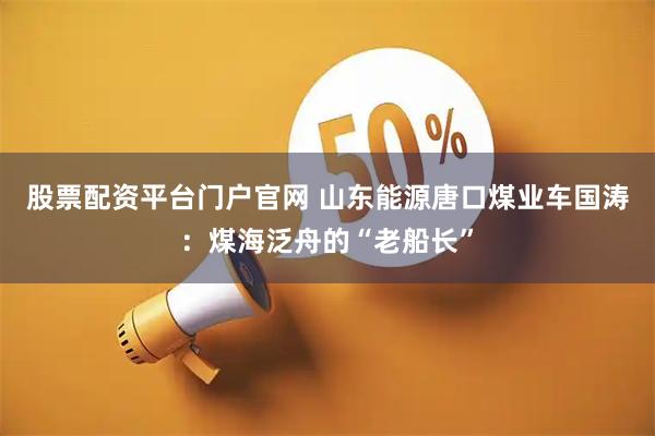 股票配资平台门户官网 山东能源唐口煤业车国涛：煤海泛舟的“老船长”