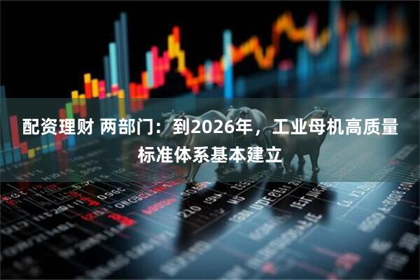 配资理财 两部门：到2026年，工业母机高质量标准体系基本建立