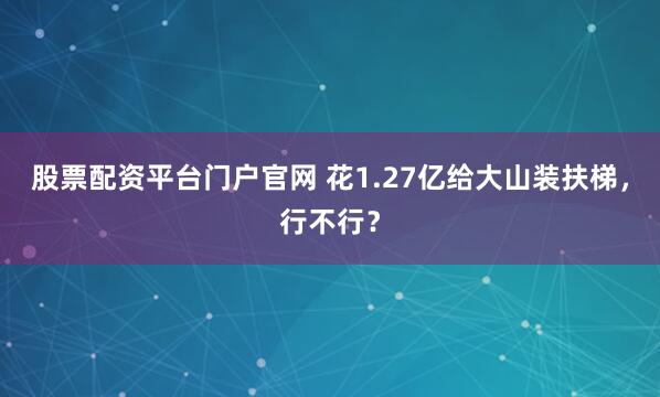 股票配资平台门户官网 花1.27亿给大山装扶梯，行不行？