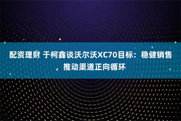 配资理财 于柯鑫谈沃尔沃XC70目标：稳健销售，推动渠道正向循环