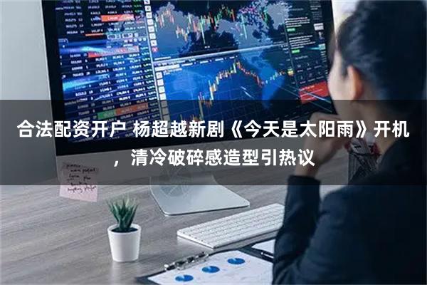 合法配资开户 杨超越新剧《今天是太阳雨》开机，清冷破碎感造型引热议