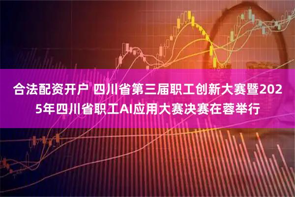合法配资开户 四川省第三届职工创新大赛暨2025年四川省职工AI应用大赛决赛在蓉举行
