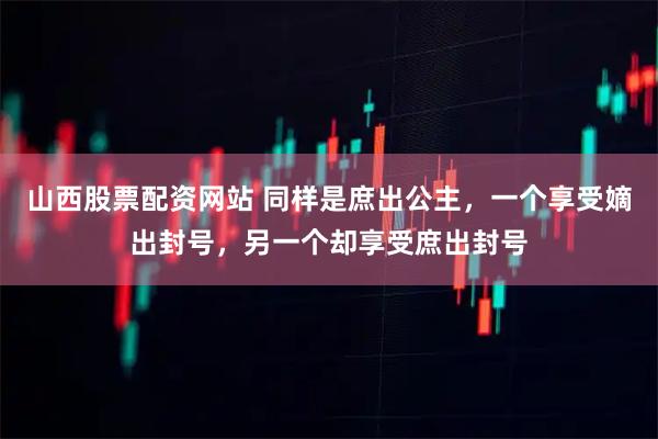 山西股票配资网站 同样是庶出公主，一个享受嫡出封号，另一个却享受庶出封号