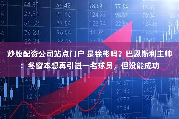 炒股配资公司站点门户 是徐彬吗？巴恩斯利主帅：冬窗本想再引进一名球员，但没能成功