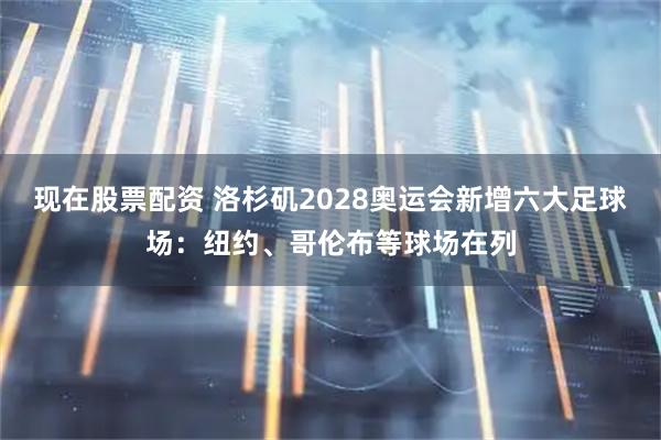 现在股票配资 洛杉矶2028奥运会新增六大足球场：纽约、哥伦布等球场在列