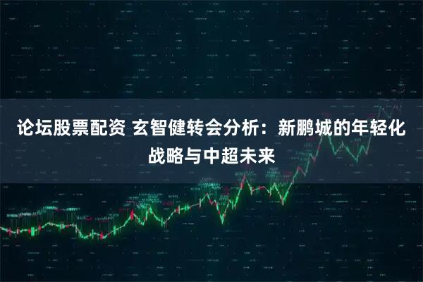 论坛股票配资 玄智健转会分析：新鹏城的年轻化战略与中超未来