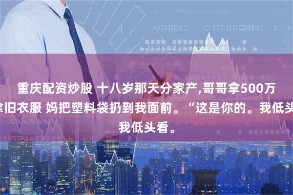 重庆配资炒股 十八岁那天分家产,哥哥拿500万我拿旧衣服 妈把塑料袋扔到我面前。“这是你的。我低头看。