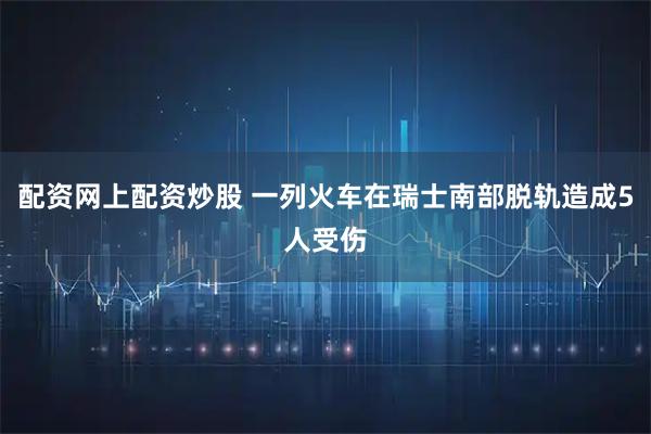 配资网上配资炒股 一列火车在瑞士南部脱轨造成5人受伤