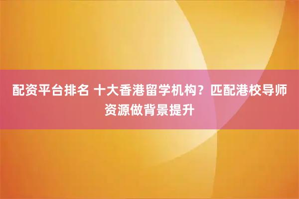 配资平台排名 十大香港留学机构？匹配港校导师资源做背景提升