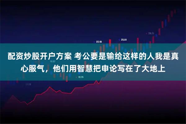 配资炒股开户方案 考公要是输给这样的人我是真心服气，他们用智慧把申论写在了大地上