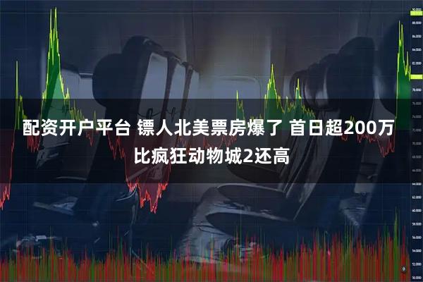 配资开户平台 镖人北美票房爆了 首日超200万 比疯狂动物城2还高