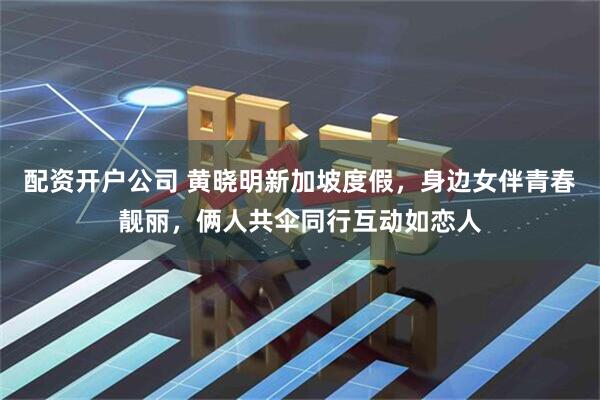 配资开户公司 黄晓明新加坡度假，身边女伴青春靓丽，俩人共伞同行互动如恋人