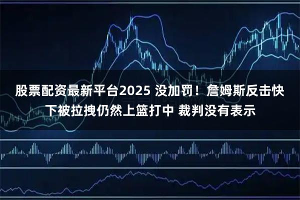 股票配资最新平台2025 没加罚！詹姆斯反击快下被拉拽仍然上篮打中 裁判没有表示