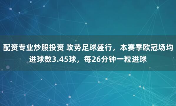 配资专业炒股投资 攻势足球盛行，本赛季欧冠场均进球数3.45球，每26分钟一粒进球