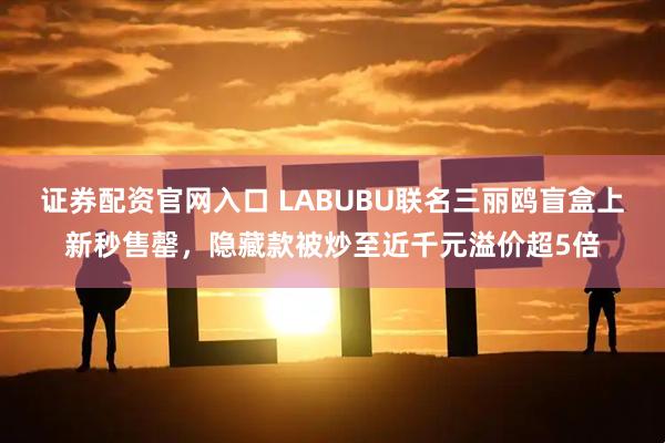 证券配资官网入口 LABUBU联名三丽鸥盲盒上新秒售罄，隐藏款被炒至近千元溢价超5倍