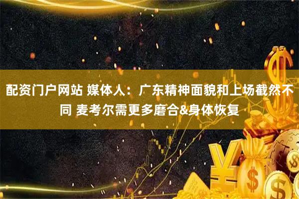 配资门户网站 媒体人：广东精神面貌和上场截然不同 麦考尔需更多磨合&身体恢复